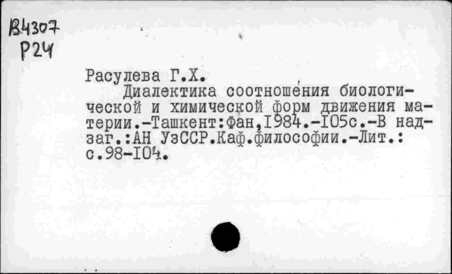 ﻿мм
Р2Ч
Расулева Г.Х.
Диалектика соотношения биологической и химической форм движения материи. -Ташкент:Фан,1984.-1О5с.-В над-заг.:АН УзССР.Каф.Философии.-Лит.: с.98-104.